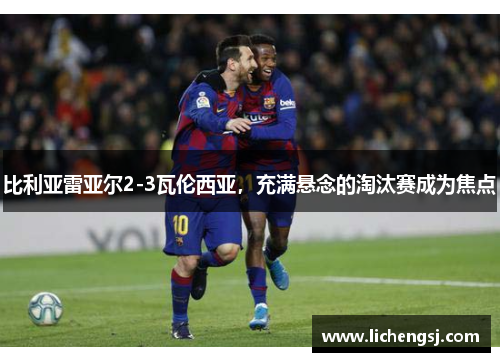 比利亚雷亚尔2-3瓦伦西亚，充满悬念的淘汰赛成为焦点